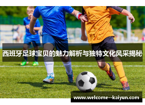 西班牙足球宝贝的魅力解析与独特文化风采揭秘