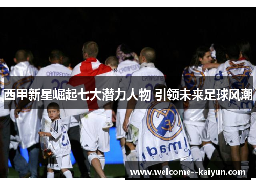 西甲新星崛起七大潜力人物 引领未来足球风潮