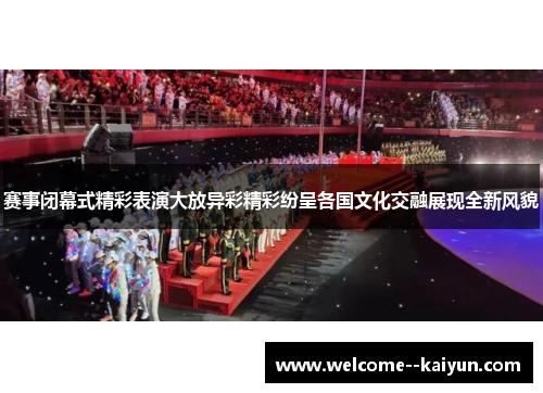 赛事闭幕式精彩表演大放异彩精彩纷呈各国文化交融展现全新风貌