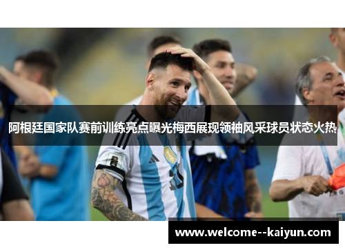 阿根廷国家队赛前训练亮点曝光梅西展现领袖风采球员状态火热