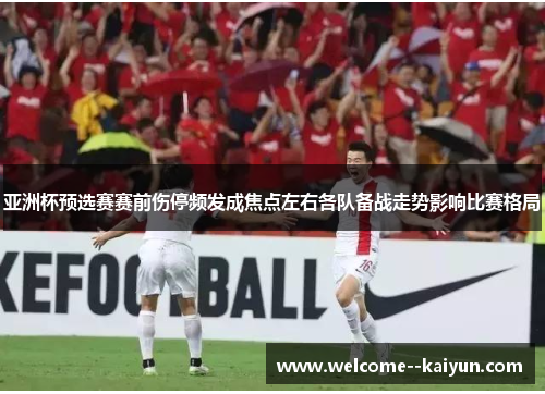 亚洲杯预选赛赛前伤停频发成焦点左右各队备战走势影响比赛格局