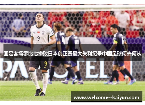 国足客场零比七惨败日本创正赛最大失利纪录中国足球何去何从