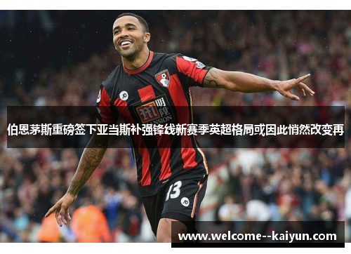 伯恩茅斯重磅签下亚当斯补强锋线新赛季英超格局或因此悄然改变再