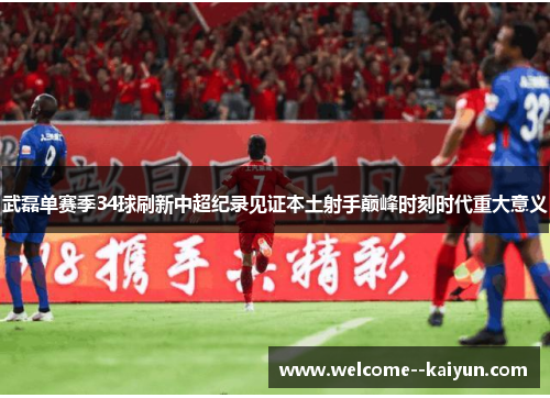 武磊单赛季34球刷新中超纪录见证本土射手巅峰时刻时代重大意义